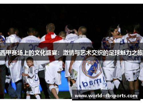 西甲赛场上的文化盛宴：激情与艺术交织的足球魅力之旅