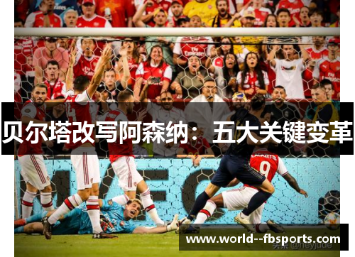 贝尔塔改写阿森纳:五大关键变革 贝尔塔改写阿森纳:五大关键变革