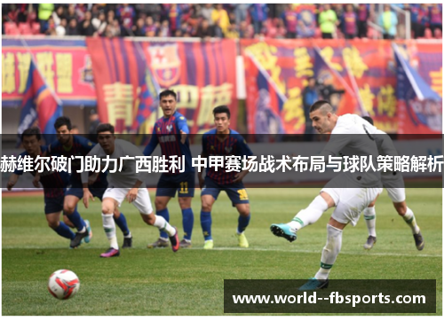 赫维尔破门助力广西胜利 中甲赛场战术布局与球队策略解析 赫维尔破门助力广西胜利 中甲赛场战术布局与球队策略解析