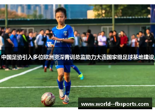 中国足协引入多位欧洲资深青训总监助力大连国家级足球基地建设