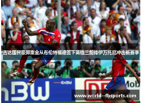 吉达国民豪掷重金从布伦特福德签下英格兰前锋伊万托尼冲击新赛季